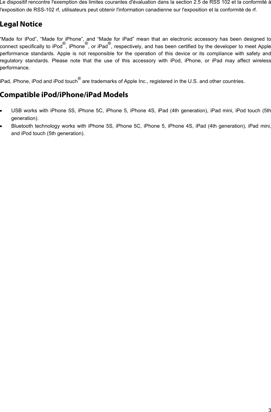   3 Le dispositif rencontre l&apos;exemption des limites courantes d&apos;évaluation dans la section 2.5 de RSS 102 et la conformité à l&apos;exposition de RSS-102 rf, utilisateurs peut obtenir l&apos;information canadienne sur l&apos;exposition et la conformité de rf. Legal Notice “Made for iPod”, “Made for iPhone”, and “Made for iPad” mean that an electronic accessory has been designed to connect specifically to iPod®, iPhone®, or iPad®, respectively, and has been certified by the developer to meet Apple performance standards. Apple is not responsible for the operation of this device or its compliance with safety and regulatory standards. Please note that the use of this accessory with iPod, iPhone, or iPad may affect wireless performance. iPad, iPhone, iPod and iPod touch® are trademarks of Apple Inc., registered in the U.S. and other countries. Compatible iPod/iPhone/iPad Models   USB works with iPhone 5S, iPhone 5C, iPhone 5, iPhone 4S, iPad (4th generation), iPad mini, iPod touch (5th generation).   Bluetooth technology works with iPhone 5S, iPhone 5C, iPhone 5, iPhone 4S, iPad (4th generation), iPad mini, and iPod touch (5th generation).   