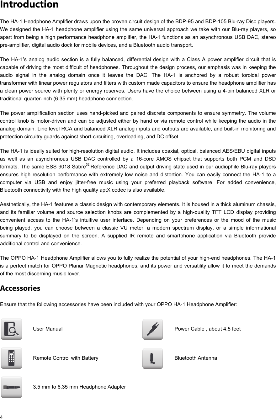   4 Introduction The HA-1 Headphone Amplifier draws upon the proven circuit design of the BDP-95 and BDP-105 Blu-ray Disc players. We designed the HA-1 headphone amplifier using the same universal approach we take with our Blu-ray players, so apart from being a high performance headphone amplifier, the HA-1 functions as an asynchronous USB DAC, stereo pre-amplifier, digital audio dock for mobile devices, and a Bluetooth audio transport.  The HA-1’s analog audio section is a fully balanced, differential design with a Class A power amplifier circuit that is capable of driving the most difficult of headphones. Throughout the design process, our emphasis was in keeping the audio signal in the analog domain once it leaves the DAC. The HA-1 is anchored by a robust toroidal power transformer with linear power regulators and filters with custom made capacitors to ensure the headphone amplifier has a clean power source with plenty or energy reserves. Users have the choice between using a 4-pin balanced XLR or traditional quarter-inch (6.35 mm) headphone connection.  The power amplification section uses hand-picked and paired discrete components to ensure symmetry. The volume control knob is motor-driven and can be adjusted either by hand or via remote control while keeping the audio in the analog domain. Line level RCA and balanced XLR analog inputs and outputs are available, and built-in monitoring and protection circuitry guards against short-circuiting, overloading, and DC offset. The HA-1 is ideally suited for high-resolution digital audio. It includes coaxial, optical, balanced AES/EBU digital inputs as well as an asynchronous USB DAC controlled by a 16-core XMOS chipset that supports both PCM and DSD formats. The same ESS 9018 Sabre32 Reference DAC and output driving state used in our audiophile Blu-ray players ensures high resolution performance with extremely low noise and distortion. You can easily connect the HA-1 to a computer via USB and enjoy jitter-free music using your preferred playback software. For added convenience, Bluetooth connectivity with the high quality aptX codec is also available. Aesthetically, the HA-1 features a classic design with contemporary elements. It is housed in a thick aluminum chassis, and its familiar volume and source selection knobs are complemented by a high-quality TFT LCD display providing convenient access to the HA-1’s intuitive user interface. Depending on your preferences or the mood of the music being played, you can choose between a classic VU meter, a modern spectrum display, or a simple informational summary to be displayed on the screen. A supplied IR remote and smartphone application via Bluetooth provide additional control and convenience. The OPPO HA-1 Headphone Amplifier allows you to fully realize the potential of your high-end headphones. The HA-1 is a perfect match for OPPO Planar Magnetic headphones, and its power and versatility allow it to meet the demands of the most discerning music lover. Accessories Ensure that the following accessories have been included with your OPPO HA-1 Headphone Amplifier:  User Manual  Power Cable , about 4.5 feet    Remote Control with Battery  Bluetooth Antenna   3.5 mm to 6.35 mm Headphone Adapter       