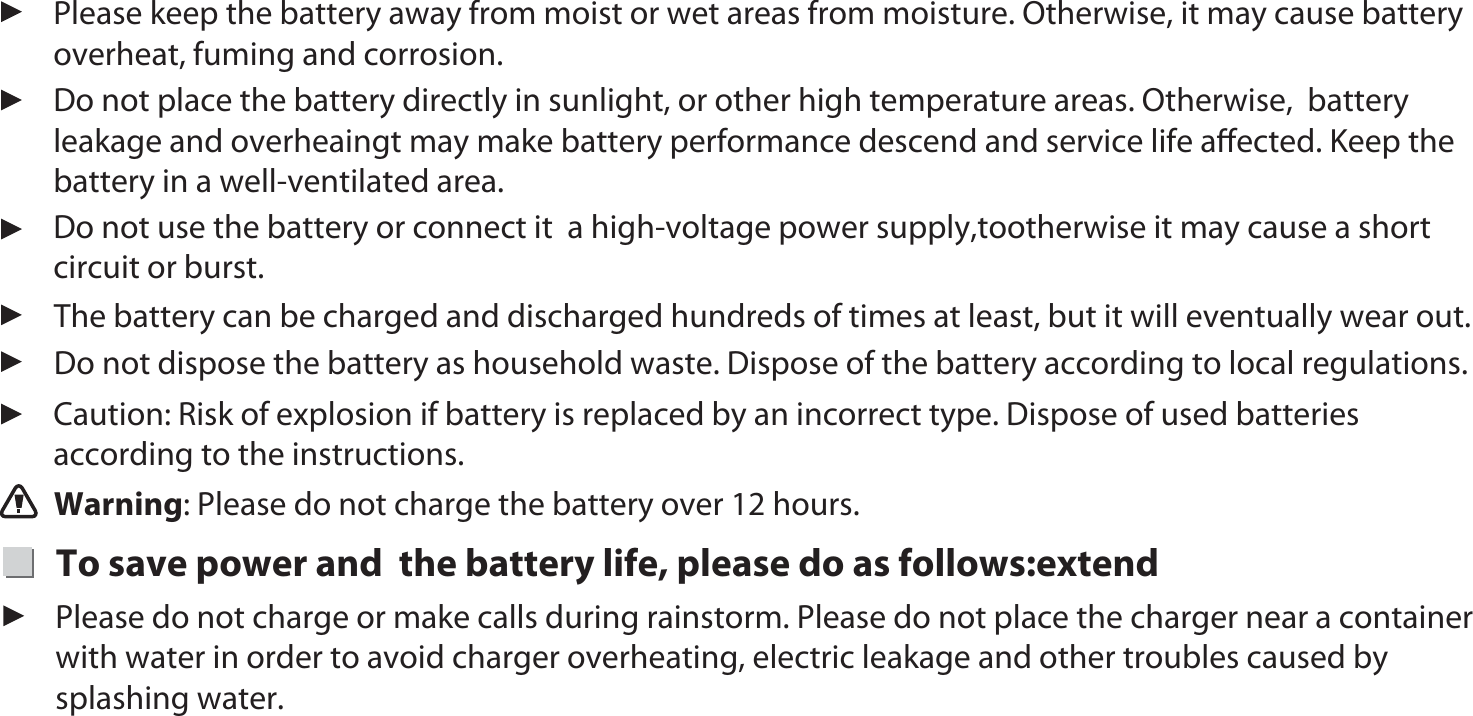 Warning: Please do not charge the battery over 12 hours. The battery can be charged and discharged hundreds of times at least, but it will eventually wear out.  Do not dispose the battery as household waste. Dispose of the battery according to local regulations.  Please keep the battery away from moist or wet areas from moisture. Otherwise, it may cause battery  overheat, fuming and corrosion. Do not place the battery directly in sunlight, or other high temperature areas. Otherwise,  battery leakage and overheaingt may make battery performance descend and service life aﬀected. Keep the battery in a well-ventilated area.Do not use the battery or connect it  a high-voltage power supply,tootherwise it may cause a short circuit or burst. Caution: Risk of explosion if battery is replaced by an incorrect type. Dispose of used batteries according to the instructions. To save power and  the battery life, please do as follows:extendPlease do not charge or make calls during rainstorm. Please do not place the charger near a container with water in order to avoid charger overheating, electric leakage and other troubles caused by splashing water.1010