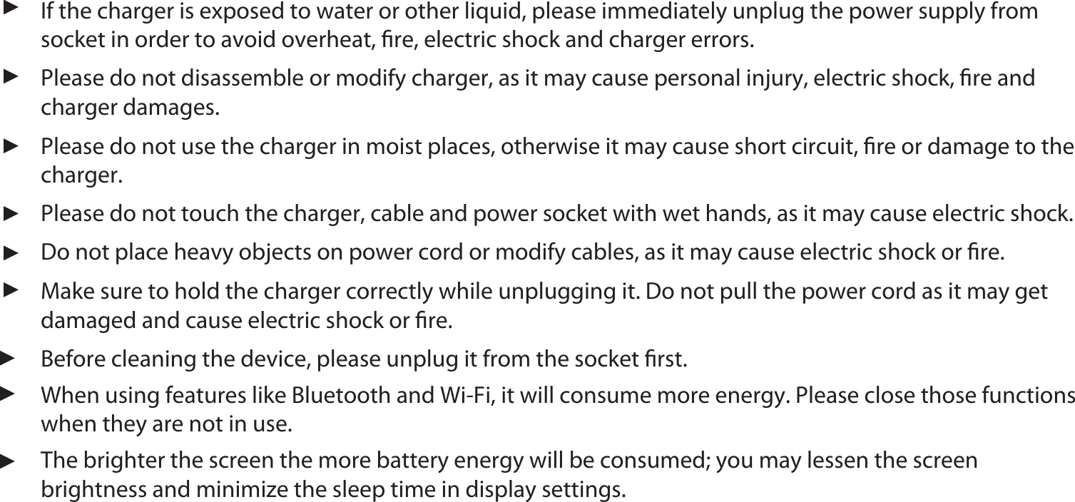 If the charger is exposed to water or other liquid, please immediately unplug the power supply from socket in order to avoid overheat, ﬁre, electric shock and charger errors.  Please do not disassemble or modify charger, as it may cause personal injury, electric shock, ﬁre and charger damages.  Make sure to hold the charger correctly while unplugging it. Do not pull the power cord as it may get damaged and cause electric shock or ﬁre. Do not place heavy objects on power cord or modify cables, as it may cause electric shock or ﬁre. Please do not touch the charger, cable and power socket with wet hands, as it may cause electric shock. Please do not use the charger in moist places, otherwise it may cause short circuit, ﬁre or damage to the charger.Before cleaning the device, please unplug it from the socket ﬁrst. When using features like Bluetooth and Wi-Fi, it will consume more energy. Please close those functions when they are not in use.The brighter the screen the more battery energy will be consumed; you may lessen the screen  brightness and minimize the sleep time in display settings. 11