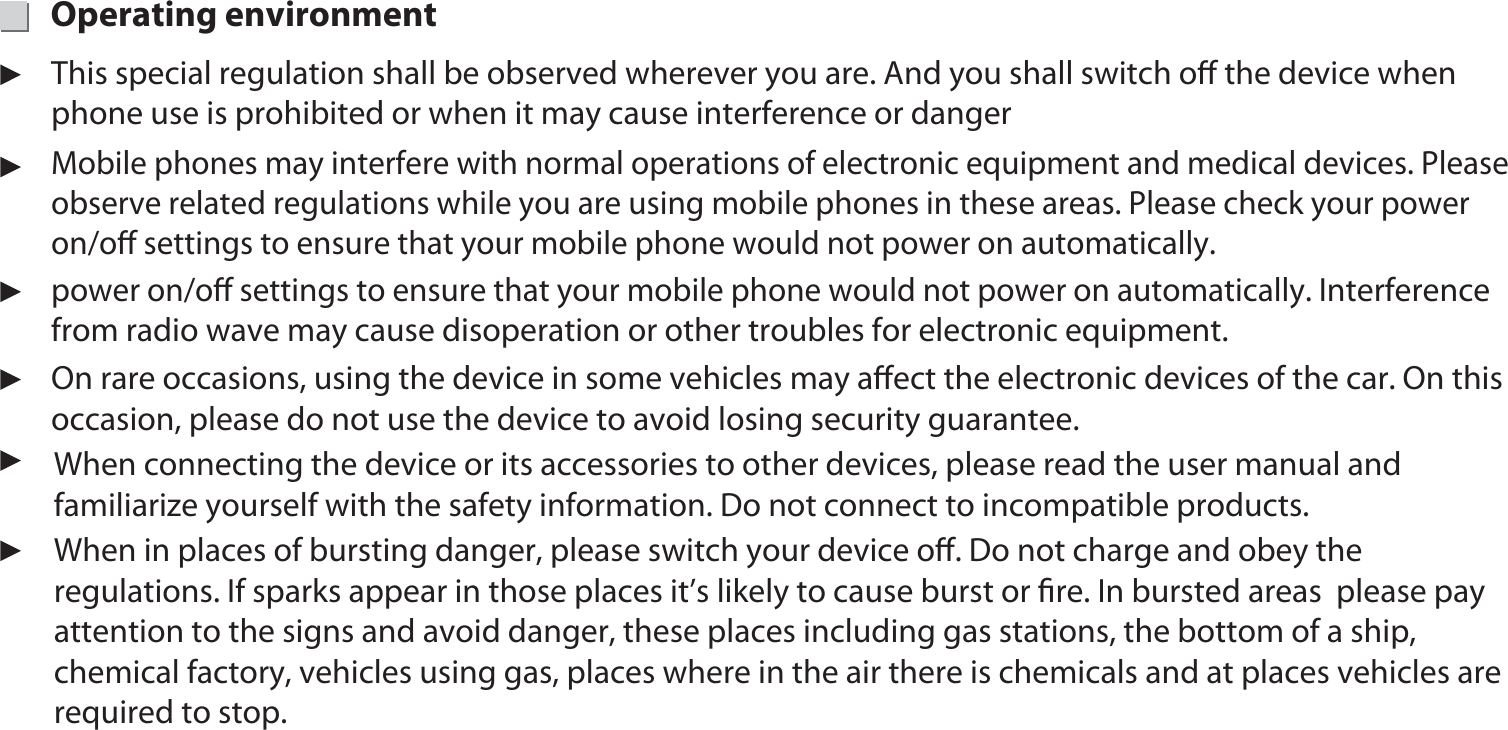 Operating environment On rare occasions, using the device in some vehicles may aﬀect the electronic devices of the car. On this occasion, please do not use the device to avoid losing security guarantee.power on/oﬀ settings to ensure that your mobile phone would not power on automatically. Interference from radio wave may cause disoperation or other troubles for electronic equipment.Mobile phones may interfere with normal operations of electronic equipment and medical devices. Please observe related regulations while you are using mobile phones in these areas. Please check your power on/oﬀ settings to ensure that your mobile phone would not power on automatically. This special regulation shall be observed wherever you are. And you shall switch oﬀ the device when phone use is prohibited or when it may cause interference or dangerWhen connecting the device or its accessories to other devices, please read the user manual and familiarize yourself with the safety information. Do not connect to incompatible products.When in places of bursting danger, please switch your device oﬀ. Do not charge and obey the regulations. If sparks appear in those places it’s likely to cause burst or ﬁre. In bursted areas  please pay attention to the signs and avoid danger, these places including gas stations, the bottom of a ship, chemical factory, vehicles using gas, places where in the air there is chemicals and at places vehicles are required to stop. 14
