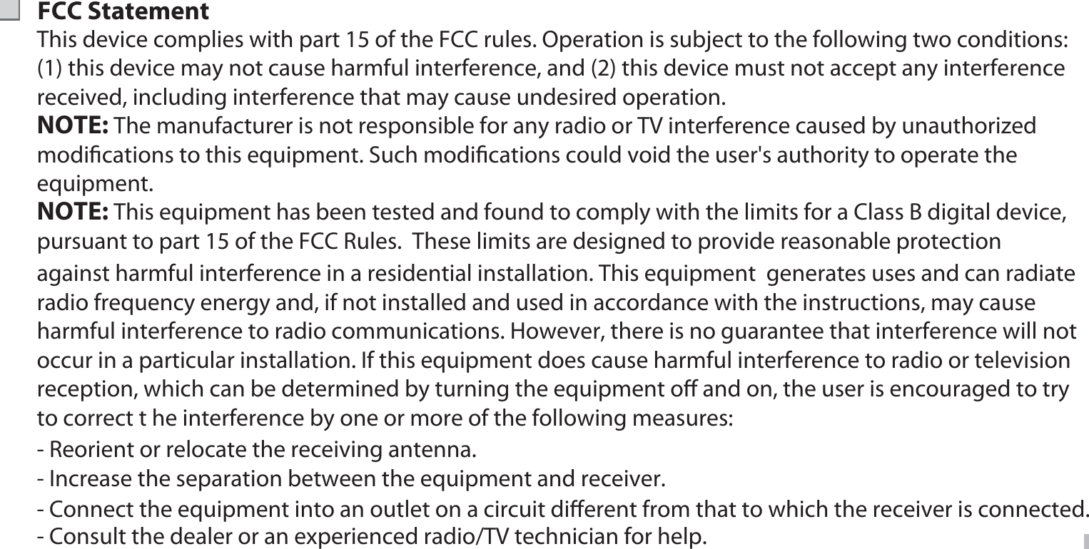 FCC StatementThis device complies with part 15 of the FCC rules. Operation is subject to the following two conditions: (1) this device may not cause harmful interference, and (2) this device must not accept any interference received, including interference that may cause undesired operation.  against harmful interference in a residential installation. This equipment  generates uses and can radiate radio frequency energy and, if not installed and used in accordance with the instructions, may cause harmful interference to radio communications. However, there is no guarantee that interference will not occur in a particular installation. If this equipment does cause harmful interference to radio or television reception, which can be determined by turning the equipment oﬀ and on, the user is encouraged to try to correct t he interference by one or more of the following measures:NOTE: The manufacturer is not responsible for any radio or TV interference caused by unauthorized modiﬁcations to this equipment. Such modiﬁcations could void the user&apos;s authority to operate the equipment.NOTE: This equipment has been tested and found to comply with the limits for a Class B digital device, pursuant to part 15 of the FCC Rules.  These limits are designed to provide reasonable protection  - Reorient or relocate the receiving antenna.- Increase the separation between the equipment and receiver.- Connect the equipment into an outlet on a circuit diﬀerent from that to which the receiver is connected.- Consult the dealer or an experienced radio/TV technician for help. 15