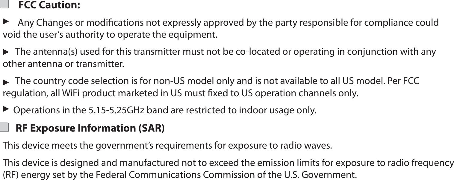        FCC Caution:       Any Changes or modiﬁcations not expressly approved by the party responsible for compliance could     void the user‘s authority to operate the equipment.      The antenna(s) used for this transmitter must not be co-located or operating in conjunction with any   other antenna or transmitter.      The country code selection is for non-US model only and is not available to all US model. Per FCC regulation, all WiFi product marketed in US must ﬁxed to US operation channels only.      Operations in the 5.15-5.25GHz band are restricted to indoor usage only.      RF Exposure Information (SAR)This device meets the government’s requirements for exposure to radio waves.This device is designed and manufactured not to exceed the emission limits for exposure to radio frequency (RF) energy set by the Federal Communications Commission of the U.S. Government.  16