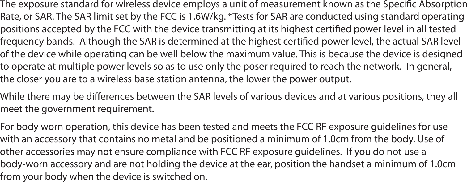 The exposure standard for wireless device employs a unit of measurement known as the Speciﬁc Absorption Rate, or SAR. The SAR limit set by the FCC is 1.6W/kg. *Tests for SAR are conducted using standard operating positions accepted by the FCC with the device transmitting at its highest certiﬁed power level in all tested frequency bands.  Although the SAR is determined at the highest certiﬁed power level, the actual SAR level of the device while operating can be well below the maximum value. This is because the device is designed to operate at multiple power levels so as to use only the poser required to reach the network.  In general, the closer you are to a wireless base station antenna, the lower the power output.While there may be diﬀerences between the SAR levels of various devices and at various positions, they all meet the government requirement.For body worn operation, this device has been tested and meets the FCC RF exposure guidelines for use with an accessory that contains no metal and be positioned a minimum of 1.0cm from the body. Use of other accessories may not ensure compliance with FCC RF exposure guidelines.  If you do not use a body-worn accessory and are not holding the device at the ear, position the handset a minimum of 1.0cm from your body when the device is switched on.17