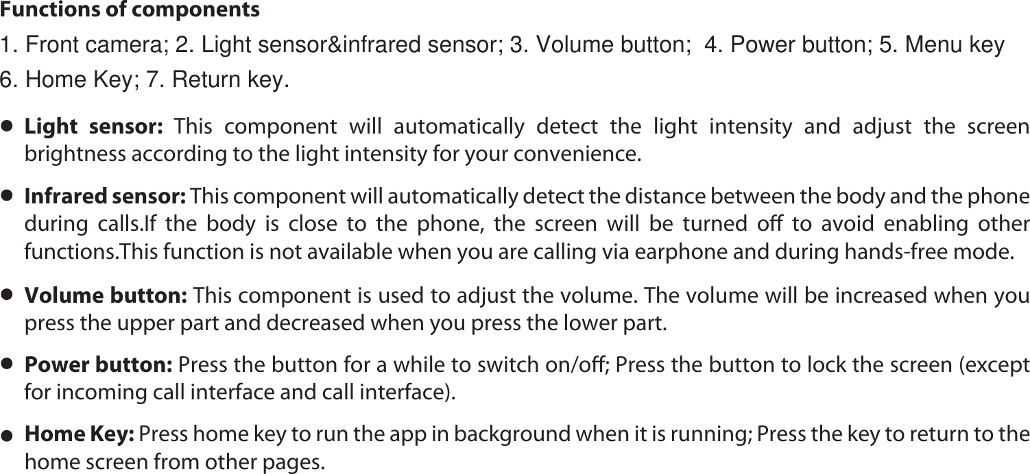 Functions of componentsHome Key: Press home key to run the app in background when it is running; Press the key to return to the home screen from other pages. Power button: Press the button for a while to switch on/oﬀ; Press the button to lock the screen (except for incoming call interface and call interface).Volume button: This component is used to adjust the volume. The volume will be increased when you press the upper part and decreased when you press the lower part. Infrared sensor: This component will automatically detect the distance between the body and the phone during calls.If the body is close to the phone, the screen will be turned oﬀ to avoid enabling other functions.This function is not available when you are calling via earphone and during hands-free mode.   Light sensor: This component will automatically detect the light intensity and adjust the screen brightness according to the light intensity for your convenience. 1. Front camera; 2. Light sensor&amp;infrared sensor; 3. Volume button;  4. Power button; 5. Menu key   6. Home Key; 7. Return key.