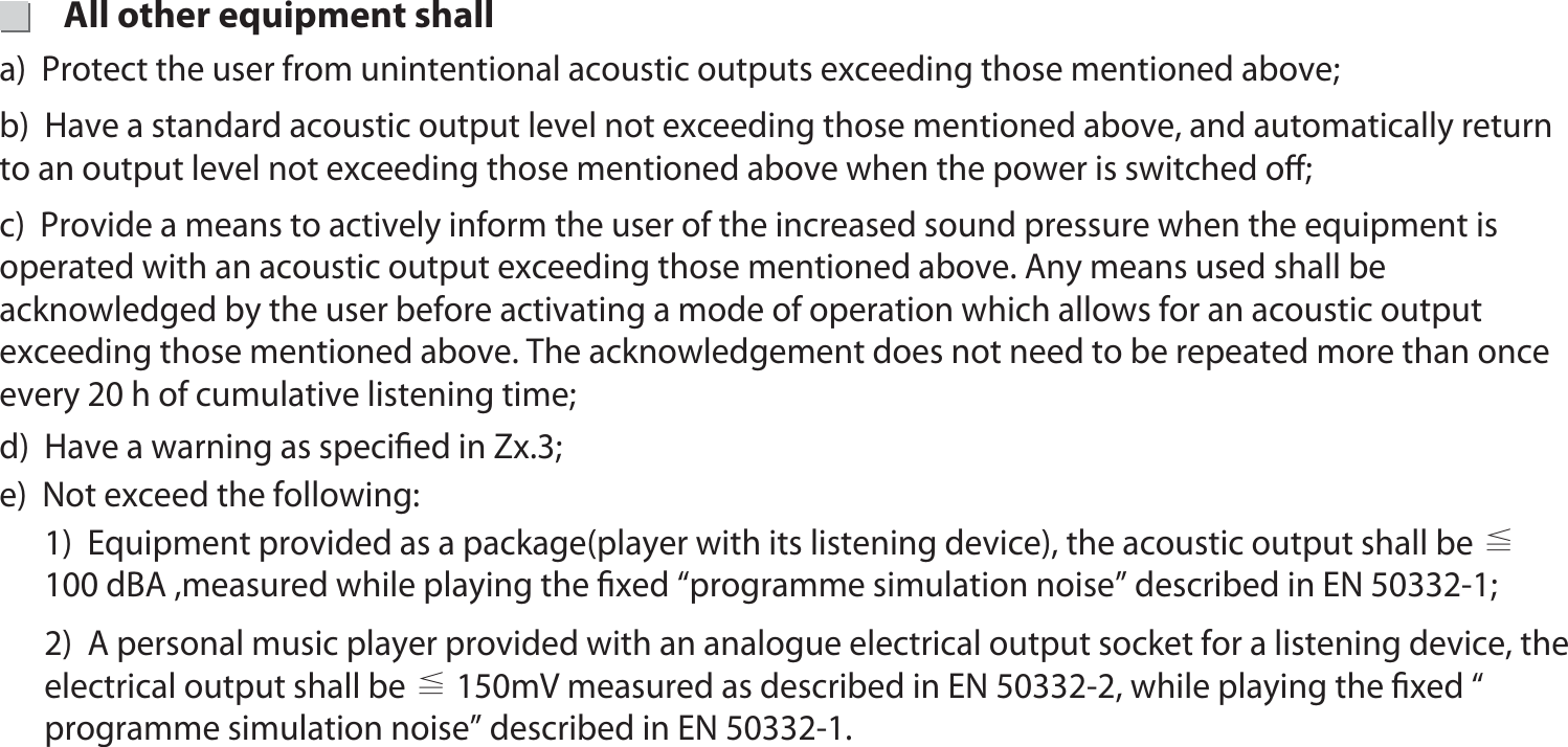 16d)  Have a warning as speciﬁed in Zx.3; 1)  Equipment provided as a package(player with its listening device), the acoustic output shall be ≦ 100 dBA ,measured while playing the ﬁxed “programme simulation noise” described in EN 50332-1;2)  A personal music player provided with an analogue electrical output socket for a listening device, the electrical output shall be ≦ 150mV measured as described in EN 50332-2, while playing the ﬁxed “ programme simulation noise” described in EN 50332-1. e)  Not exceed the following:a)  Protect the user from unintentional acoustic outputs exceeding those mentioned above; b)  Have a standard acoustic output level not exceeding those mentioned above, and automatically return    to an output level not exceeding those mentioned above when the power is switched oﬀ;  c)  Provide a means to actively inform the user of the increased sound pressure when the equipment is   operated with an acoustic output exceeding those mentioned above. Any means used shall be acknowledged by the user before activating a mode of operation which allows for an acoustic output exceeding those mentioned above. The acknowledgement does not need to be repeated more than once every 20 h of cumulative listening time;  All other equipment shall20