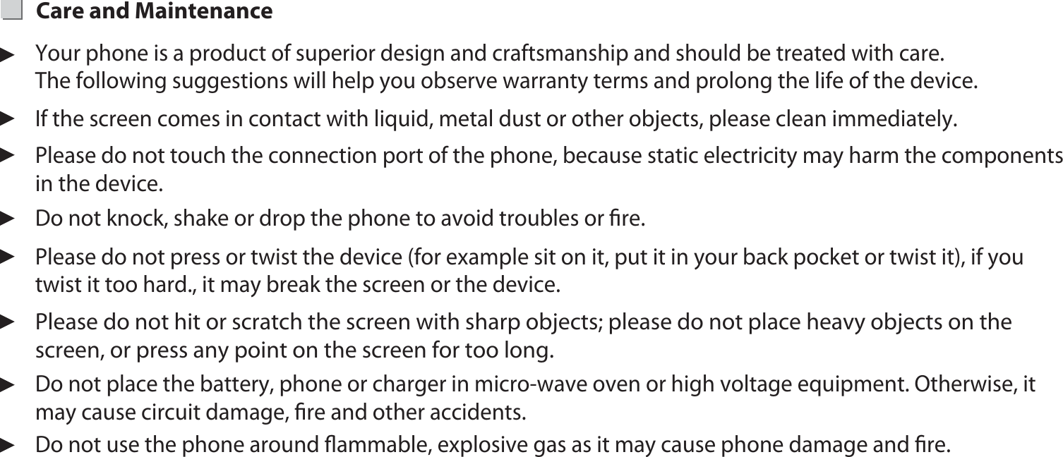 21Your phone is a product of superior design and craftsmanship and should be treated with care. The following suggestions will help you observe warranty terms and prolong the life of the device.If the screen comes in contact with liquid, metal dust or other objects, please clean immediately.Please do not touch the connection port of the phone, because static electricity may harm the components in the device.Please do not press or twist the device (for example sit on it, put it in your back pocket or twist it), if you twist it too hard., it may break the screen or the device.Do not place the battery, phone or charger in micro-wave oven or high voltage equipment. Otherwise, it may cause circuit damage, ﬁre and other accidents. Do not knock, shake or drop the phone to avoid troubles or ﬁre.Care and Maintenance Please do not hit or scratch the screen with sharp objects; please do not place heavy objects on the screen, or press any point on the screen for too long.Do not use the phone around ﬂammable, explosive gas as it may cause phone damage and ﬁre.
