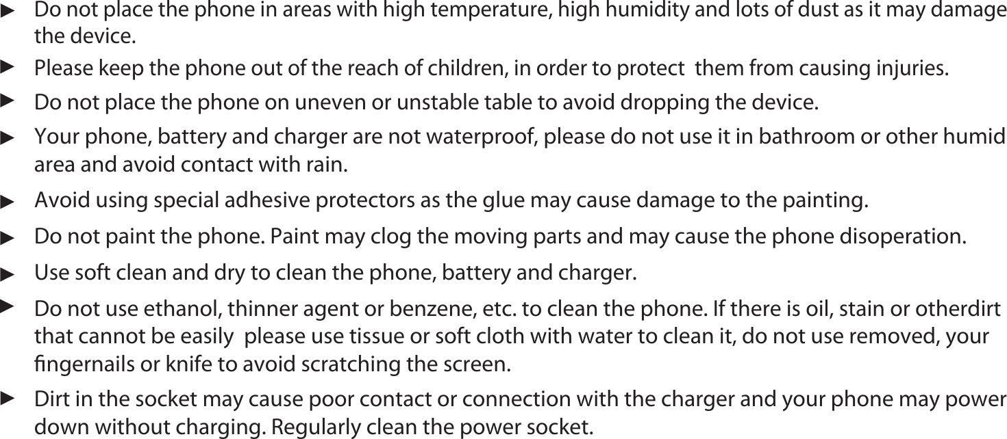 22Do not use ethanol, thinner agent or benzene, etc. to clean the phone. If there is oil, stain or otherdirt that cannot be easily  please use tissue or soft cloth with water to clean it, do not use removed, your ﬁngernails or knife to avoid scratching the screen.Do not place the phone in areas with high temperature, high humidity and lots of dust as it may damage the device.Your phone, battery and charger are not waterproof, please do not use it in bathroom or other humid area and avoid contact with rain.Avoid using special adhesive protectors as the glue may cause damage to the painting.Do not place the phone on uneven or unstable table to avoid dropping the device.Do not paint the phone. Paint may clog the moving parts and may cause the phone disoperation. Use soft clean and dry to clean the phone, battery and charger.Please keep the phone out of the reach of children, in order to protect  them from causing injuries.Dirt in the socket may cause poor contact or connection with the charger and your phone may power down without charging. Regularly clean the power socket. 