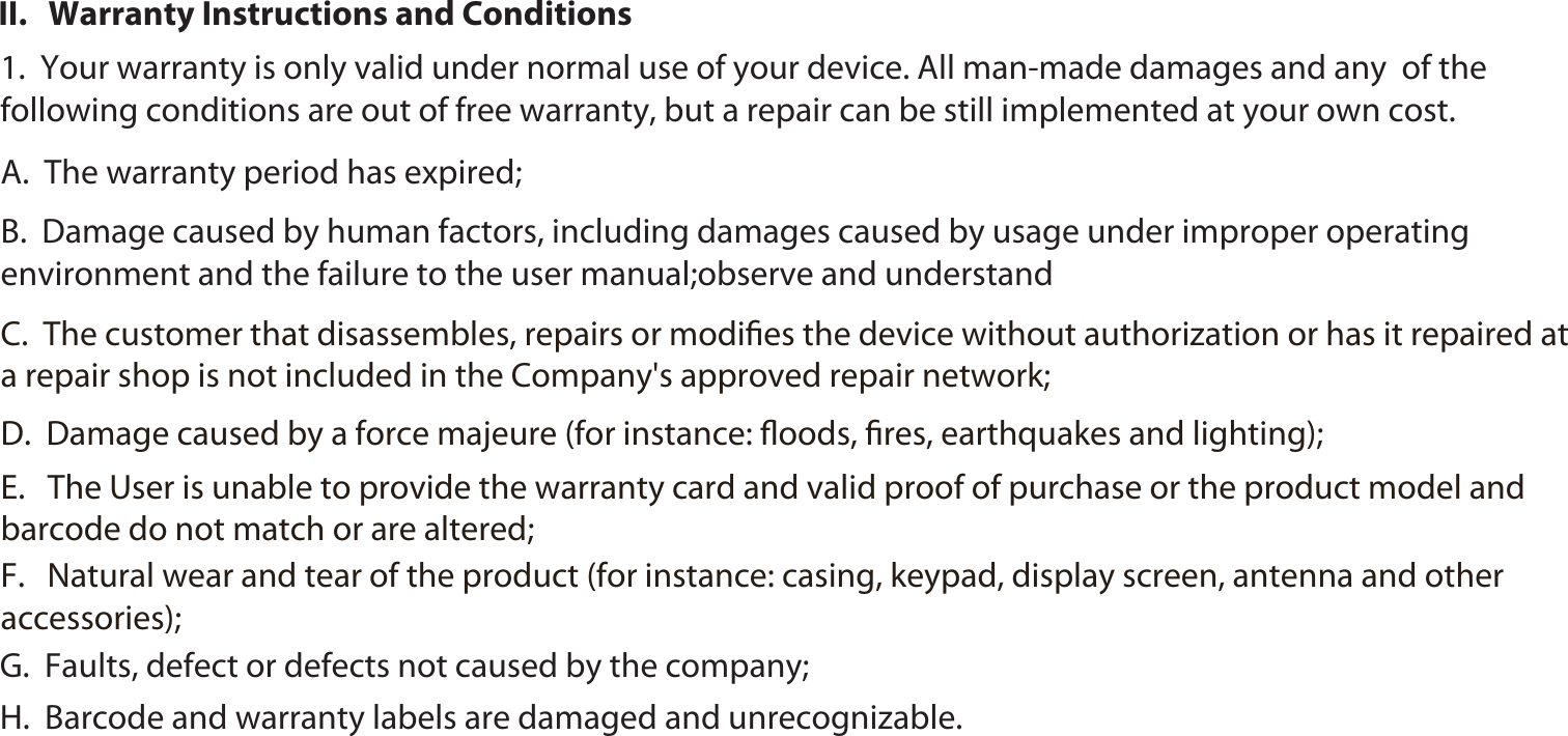 261.  Your warranty is only valid under normal use of your device. All man-made damages and any  of the following conditions are out of free warranty, but a repair can be still implemented at your own cost. A.  The warranty period has expired;B.  Damage caused by human factors, including damages caused by usage under improper operating environment and the failure to the user manual;observe and understand C.  The customer that disassembles, repairs or modiﬁes the device without authorization or has it repaired at a repair shop is not included in the Company&apos;s approved repair network;D.  Damage caused by a force majeure (for instance: ﬂoods, ﬁres, earthquakes and lighting);  E.   The User is unable to provide the warranty card and valid proof of purchase or the product model and barcode do not match or are altered;F.   Natural wear and tear of the product (for instance: casing, keypad, display screen, antenna and other accessories); G.  Faults, defect or defects not caused by the company;H.  Barcode and warranty labels are damaged and unrecognizable.II.   Warranty Instructions and Conditions