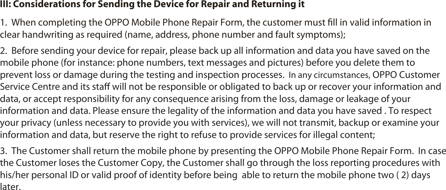 28 III: Considerations for Sending the Device for Repair and Returning it1.  When completing the OPPO Mobile Phone Repair Form, the customer must ﬁll in valid information in clear handwriting as required (name, address, phone number and fault symptoms);2.  Before sending your device for repair, please back up all information and data you have saved on the mobile phone (for instance: phone numbers, text messages and pictures) before you delete them to prevent loss or damage during the testing and inspection processes.  In any circumstances, OPPO Customer Service Centre and its staﬀ will not be responsible or obligated to back up or recover your information and data, or accept responsibility for any consequence arising from the loss, damage or leakage of your information and data. Please ensure the legality of the information and data you have saved . To respect your privacy (unless necessary to provide you with services), we will not transmit, backup or examine your information and data, but reserve the right to refuse to provide services for illegal content;3.  The Customer shall return the mobile phone by presenting the OPPO Mobile Phone Repair Form.  In case the Customer loses the Customer Copy, the Customer shall go through the loss reporting procedures with his/her personal ID or valid proof of identity before being  able to return the mobile phone two ( 2) days later. 