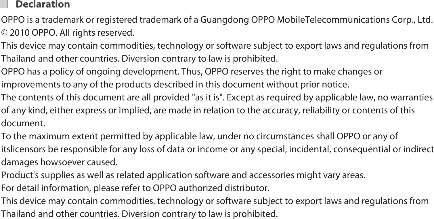 DeclarationOPPO is a trademark or registered trademark of a Guangdong OPPO MobileTelecommunications Corp., Ltd. © 2010 OPPO. All rights reserved. This device may contain commodities, technology or software subject to export laws and regulations from Thailand and other countries. Diversion contrary to law is prohibited. OPPO has a policy of ongoing development. Thus, OPPO reserves the right to make changes or improvements to any of the products described in this document without prior notice. The contents of this document are all provided &quot;as it is&quot;. Except as required by applicable law, no warranties of any kind, either express or implied, are made in relation to the accuracy, reliability or contents of this document. To the maximum extent permitted by applicable law, under no circumstances shall OPPO or any of itslicensors be responsible for any loss of data or income or any special, incidental, consequential or indirect damages howsoever caused.Product&apos;s supplies as well as related application software and accessories might vary areas. For detail information, please refer to OPPO authorized distributor. This device may contain commodities, technology or software subject to export laws and regulations from Thailand and other countries. Diversion contrary to law is prohibited. 6