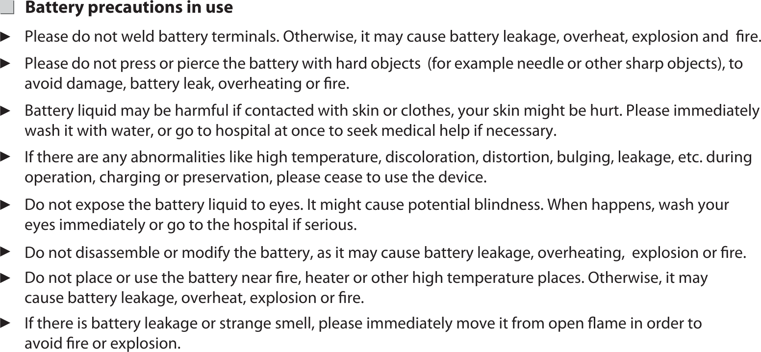 Battery precautions in use Please do not press or pierce the battery with hard objects  (for example needle or other sharp objects), to avoid damage, battery leak, overheating or ﬁre.If there is battery leakage or strange smell, please immediately move it from open ﬂame in order to avoid ﬁre or explosion. Do not place or use the battery near ﬁre, heater or other high temperature places. Otherwise, it may cause battery leakage, overheat, explosion or ﬁre. Do not disassemble or modify the battery, as it may cause battery leakage, overheating,  explosion or ﬁre. Do not expose the battery liquid to eyes. It might cause potential blindness. When happens, wash your eyes immediately or go to the hospital if serious. If there are any abnormalities like high temperature, discoloration, distortion, bulging, leakage, etc. during operation, charging or preservation, please cease to use the device. Battery liquid may be harmful if contacted with skin or clothes, your skin might be hurt. Please immediately wash it with water, or go to hospital at once to seek medical help if necessary.Please do not weld battery terminals. Otherwise, it may cause battery leakage, overheat, explosion and  ﬁre.  9