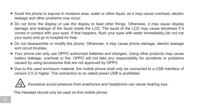 16Excessive sound pressure from eraphones and headphons can cause hearing loss.Due to the used enclosure material, the mobile phone shall only be connected to a USB Interface of  version 2.0 or higher. The connection to so called power USB is prohibited. Your phone can only use OPPO authorized batteries and chargers. Using other products may cause battery  leakage,  overheat  or  fire.  OPPO  will  not  take  any  responsibility  for  accidents  or  problems caused by using accessories that are not approved by OPPO. Do not disassemble or modify the phone. Otherwise, it may cause phone damage, electric leakage and circuit troubles. Do  not  force  the  display  or  use  the  display  to  beat  other  things.  Otherwise,  it  may  cause  display damage and  leakage  of the  liquid  inside the LCD.  The  liquid of  the  LCD may cause  blindness  if it comes in contact with your eyes. If that happens, flush your eyes with water immediately (do not rub your eyes) and go to hospital for help.     Avoid the phone to expose in moisture area, water or other liquid, as it may cause overheat, electric leakage and other problems may occur. This Headset should only be used on this mobile phone.