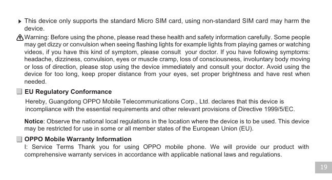 19EU Regulatory ConformanceOPPO Mobile Warranty InformationI:  Service  Terms  Thank  you  for  using  OPPO  mobile  phone.  We  will  provide  our  product  with comprehensive warranty services in accordance with applicable national laws and regulations.  Warning: Before using the phone, please read these health and safety information carefully. Some people may get dizzy or convulsion when seeing flashing lights for example lights from playing games or watching videos, if you have this kind of symptom, please consult  your doctor. If you have following symptoms: headache, dizziness, convulsion, eyes or muscle cramp, loss of consciousness, involuntary body moving or loss of direction, please stop using the device immediately and consult your doctor. Avoid using the device  for  too  long,  keep  proper  distance  from  your  eyes,  set proper  brightness  and  have  rest  when needed.    This device only supports the standard Micro SIM card, using non-standard SIM card may harm the device.  Notice: Observe the national local regulations in the location where the device is to be used. This device may be restricted for use in some or all member states of the European Union (EU).      Hereby, Guangdong OPPO Mobile Telecommunications Corp., Ltd. declares that this device is incompliance with the essential requirements and other relevant provisions of Directive 1999/5/EC.