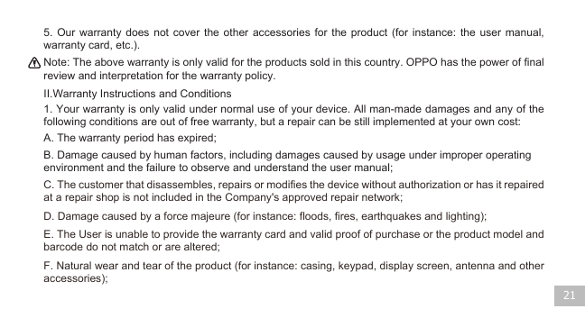 21II.Warranty Instructions and ConditionsA. The warranty period has expired;D. Damage caused by a force majeure (for instance: floods, fires, earthquakes and lighting);   F. Natural wear and tear of the product (for instance: casing, keypad, display screen, antenna and other accessories);  E. The User is unable to provide the warranty card and valid proof of purchase or the product model and barcode do not match or are altered; C. The customer that disassembles, repairs or modifies the device without authorization or has it repaired at a repair shop is not included in the Company&apos;s approved repair network; B. Damage caused by human factors, including damages caused by usage under improper operating environment and the failure to observe and understand the user manual;   1. Your warranty is only valid under normal use of your device. All man-made damages and any of the following conditions are out of free warranty, but a repair can be still implemented at your own cost:  Note: The above warranty is only valid for the products sold in this country. OPPO has the power of final review and interpretation for the warranty policy.    5. Our warranty does not cover the other accessories for the product (for instance: the user manual, warranty card, etc.). 