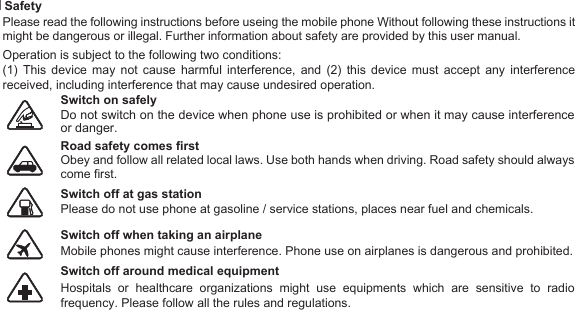 Safety.   Switch on safely  Road safety comes first Please do not use phone at gasoline / service stations, places near fuel and chemicals.  Switch off at gas station Mobile phones might cause interference. Phone use on airplanes is dangerous and prohibited. Switch off when taking an airplane Switch off around medical equipment 7Operation is subject to the following two conditions: Please read the following instructions before useing the mobile phone Without following these instructions it might be dangerous or illegal. Further information about safety are provided by this user manual. (1) This device may not cause harmful interference, and (2) this device must accept any interference received, including interference that may cause undesired operation.  Do not switch on the device when phone use is prohibited or when it may cause interference or danger.Obey and follow all related local laws. Use both hands when driving. Road safety should always come first.  Hospitals or healthcare organizations might use equipments which are sensitive to radio frequency. Please follow all the rules and regulations. 