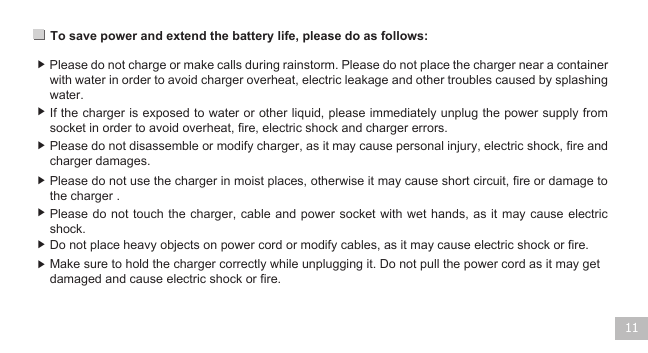 To save power and extend the battery life, please do as follows: 11▶ ▶ ▶ ▶ ▶ ▶ ▶ Please do not charge or make calls during rainstorm. Please do not place the charger near a container with water in order to avoid charger overheat, electric leakage and other troubles caused by splashing water.  If the charger is exposed to water or other liquid, please immediately unplug the power supply from socket in order to avoid overheat, fire, electric shock and charger errors.   Please do not disassemble or modify charger, as it may cause personal injury, electric shock, fire and charger damages.  Please do not use the charger in moist places, otherwise it may cause short circuit, fire or damage to the charger .Please do not touch the charger, cable and power socket with wet hands,  as it  may cause  electric shock.  Do not place heavy objects on power cord or modify cables, as it may cause electric shock or fire. Make sure to hold the charger correctly while unplugging it. Do not pull the power cord as it may get damaged and cause electric shock or fire.  