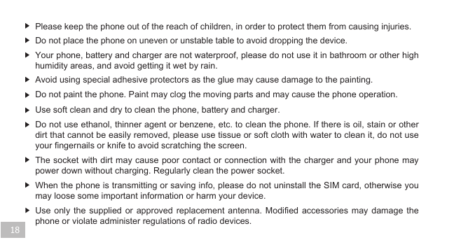 18Do not place the phone on uneven or unstable table to avoid dropping the device.Please keep the phone out of the reach of children, in order to protect them from causing injuries.   Use soft clean and dry to clean the phone, battery and charger.Avoid using special adhesive protectors as the glue may cause damage to the painting.Do not paint the phone. Paint may clog the moving parts and may cause the phone operation. Do not use ethanol, thinner agent or benzene, etc. to clean the phone. If there is oil, stain or other dirt that cannot be easily removed, please use tissue or soft cloth with water to clean it, do not use your fingernails or knife to avoid scratching the screen.   The socket with dirt may cause poor contact or connection with the charger and your phone may power down without charging. Regularly clean the power socket.When the phone is transmitting or saving info, please do not uninstall the SIM card, otherwise you may loose some important information or harm your device. Use only the supplied or approved replacement antenna. Modified accessories may damage the phone or violate administer regulations of radio devices.  Your phone, battery and charger are not waterproof, please do not use it in bathroom or other high humidity areas, and avoid getting it wet by rain. 