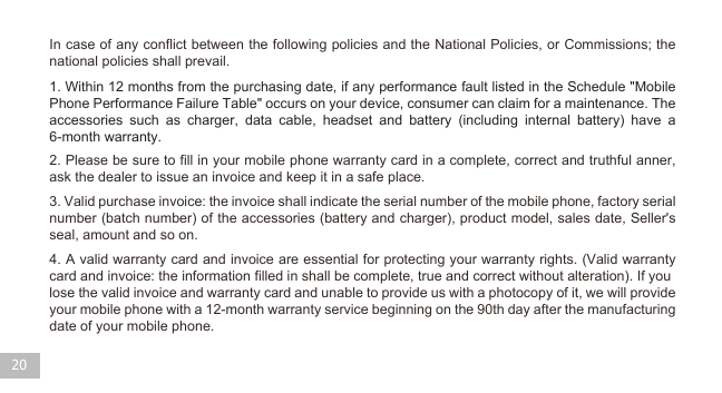 20 4. A valid warranty card and invoice are essential for protecting your warranty rights. (Valid warranty card and invoice: the information filled in shall be complete, true and correct without alteration). If youlose the valid invoice and warranty card and unable to provide us with a photocopy of it, we will provide your mobile phone with a 12-month warranty service beginning on the 90th day after the manufacturing date of your mobile phone.3. Valid purchase invoice: the invoice shall indicate the serial number of the mobile phone, factory serial number (batch number) of the accessories (battery and charger), product model, sales date, Seller&apos;s seal, amount and so on. 2. Please be sure to fill in your mobile phone warranty card in a complete, correct and truthful anner, ask the dealer to issue an invoice and keep it in a safe place.1. Within 12 months from the purchasing date, if any performance fault listed in the Schedule &quot;Mobile Phone Performance Failure Table&quot; occurs on your device, consumer can claim for a maintenance. The accessories such as charger, data cable, headset and battery (including internal battery) have a 6-month warranty.In case of any conflict between the following policies and the National Policies, or Commissions; the national policies shall prevail. 