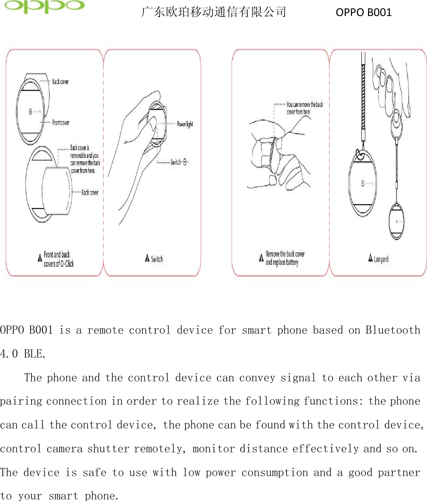          广东欧珀移动通信有限公司        OPPOB001  OPPO B001 is a remote control device for smart phone based on Bluetooth 4.0 BLE. The phone and the control device can convey signal to each other via pairing connection in order to realize the following functions: the phone can call the control device, the phone can be found with the control device, control camera shutter remotely, monitor distance effectively and so on. The device is safe to use with low power consumption and a good partner to your smart phone. 