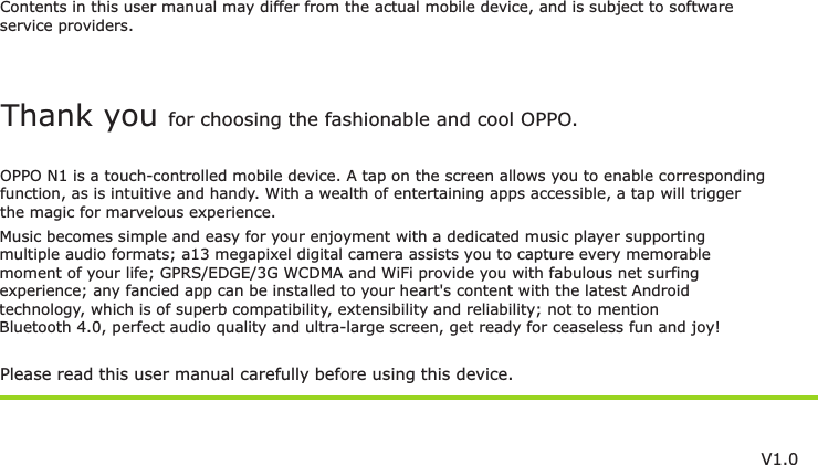 Contents in this user manual may differ from the actual mobile device, and is subject to softwareservice providers.Music becomes simple and easy for your enjoyment with a dedicated music player supportingmultiple audio formats; a13 megapixel digital camera assists you to capture every memorablemoment of your life; GPRS/EDGE/3G WCDMA and WiFi provide you with fabulous net surfing experience; any fancied app can be installed to your heart&apos;s content with the latest Androidtechnology, which is of superb compatibility, extensibility and reliability; not to mention Bluetooth 4.0, perfect audio quality and ultra-large screen, get ready for ceaseless fun and joy!Please read this user manual carefully before using this device.Thank you for choosing the fashionable and cool OPPO.OPPO N1 is a touch-controlled mobile device. A tap on the screen allows you to enable correspondingfunction, as is intuitive and handy. With a wealth of entertaining apps accessible, a tap will trigger the magic for marvelous experience.V1.0