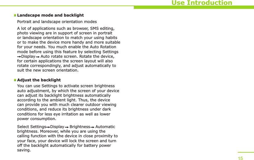 Use Introduction15Landscape mode and backlightPortrait and landscape orientation modesA lot of applications such as browser, SMS editing, photo viewing are in support of screen in portrait or landscape orientation to match your using habits or to make the device more handy and more suitable for your needs. You much enable the Auto Rotation mode before using this feature by selecting Settings   Display    Auto rotate screen. Rotate the device, for certain applications the screen layout will also rotate correspondingly, and adjust automatically to suit the new screen orientation. Adjust the backlightYou can use Settings to activate screen brightness auto adjustment, by which the screen of your device can adjust its backlight brightness automatically according to the ambient light. Thus, the device can provide you with much clearer outdoor viewing conditions, and reduce its brightness under dark conditions for less eye irritation as well as lower power consumption. Select Settings   Display    Brightness    Automatic brightness. Moreover, while you are using the calling function with the device in close proximity to your face, your device will lock the screen and turn off the backlight automatically for battery power saving.