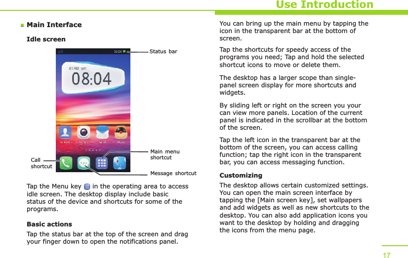 Status barCall shortcutMain menu shortcutMessage shortcutMain InterfaceIdle screenUse IntroductionTap the Menu key     in the operating area to access idle screen. The desktop display include basic status of the device and shortcuts for some of the programs. Basic actionsTap the status bar at the top of the screen and drag your finger down to open the notifications panel. You can bring up the main menu by tapping the icon in the transparent bar at the bottom of screen. Tap the shortcuts for speedy access of the programs you need; Tap and hold the selected shortcut icons to move or delete them.The desktop has a larger scope than single-panel screen display for more shortcuts and widgets.By sliding left or right on the screen you your can view more panels. Location of the current panel is indicated in the scrollbar at the bottom of the screen. Tap the left icon in the transparent bar at the bottom of the screen, you can access calling function; tap the right icon in the transparent bar, you can access messaging function. CustomizingThe desktop allows certain customized settings. You can open the main screen interface by tapping the [Main screen key], set wallpapers and add widgets as well as new shortcuts to the desktop. You can also add application icons you want to the desktop by holding and dragging the icons from the menu page. 17