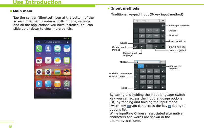 Main menu Input methodsTraditional keypad input (9-key input method)Use IntroductionTap the central [Shortcut] icon at the bottom of the screen. The menu contains built-in tools, settings and all the applications you have installed. You can slide up or down to view more panels. By taping and holding the input language switch key you can access the input language options list; by tapping and holding the input mode switch key     you can access the key    pad type options list. While inputting Chinese, associated alternative characters and words are shown in the alternatives column.18DeleteNumberInsert symbolStart a new line Change input languageSpaceChange input methodInsert emoticonHide input interfacePrevious A vailable conbinations o f input content NextAlternative word list