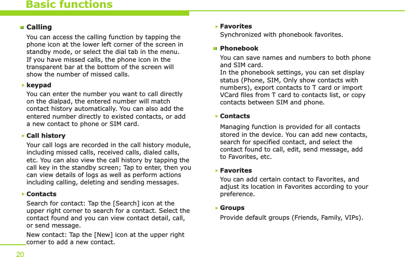 Basic functionsCallingYou can access the calling function by tapping the phone icon at the lower left corner of the screen in standby mode, or select the dial tab in the menu. If you have missed calls, the phone icon in the transparent bar at the bottom of the screen will show the number of missed calls.Call historyYour call logs are recorded in the call history module, including missed calls, received calls, dialed calls, etc. You can also view the call history by tapping the call key in the standby screen; Tap to enter, then you can view details of logs as well as perform actions including calling, deleting and sending messages.ContactsSearch for contact: Tap the [Search] icon at the upper right corner to search for a contact. Select thecontact found and you can view contact detail, call, or send message. New contact: Tap the [New] icon at the upper right corner to add a new contact.Favorites Synchronized with phonebook favorites.ContactsManaging function is provided for all contacts stored in the device. You can add new contacts, search for specified contact, and select the contact found to call, edit, send message, add to Favorites, etc. FavoritesYou can add certain contact to Favorites, and adjust its location in Favorites according to your preference.Groups Provide default groups (Friends, Family, VIPs). You can save names and numbers to both phone and SIM card.In the phonebook settings, you can set display status (Phone, SIM, Only show contacts with numbers), export contacts to T card or import VCard files from T card to contacts list, or copy contacts between SIM and phone.PhonebookYou can enter the number you want to call directly on the dialpad, the entered number will match contact history automatically. You can also add the entered number directly to existed contacts, or add a new contact to phone or SIM card.keypad 20