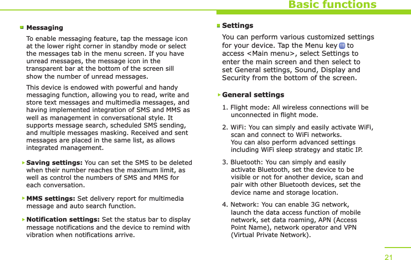 Basic functionsMessagingTo enable messaging feature, tap the message icon at the lower right corner in standby mode or select the messages tab in the menu screen. If you have unread messages, the message icon in the transparent bar at the bottom of the screen sill show the number of unread messages.This device is endowed with powerful and handy messaging function, allowing you to read, write and store text messages and multimedia messages, and having implemented integration of SMS and MMS as well as management in conversational style. It supports message search, scheduled SMS sending, and multiple messages masking. Received and sent messages are placed in the same list, as allows integrated management.Saving settings: You can set the SMS to be deleted when their number reaches the maximum limit, as well as control the numbers of SMS and MMS for each conversation.MMS settings: Set delivery report for multimedia message and auto search function.Notification settings: Set the status bar to display message notifications and the device to remind with vibration when notifications arrive.21SettingsYou can perform various customized settings for your device. Tap the Menu key    to access &lt;Main menu&gt;, select Settings to enter the main screen and then select to set General settings, Sound, Display and Security from the bottom of the screen.General settings1. Flight mode: All wireless connections will be     unconnected in flight mode.2. WiFi: You can simply and easily activate WiFi,     scan and connect to WiFi networks.     You can also perform advanced settings     including WiFi sleep strategy and static IP.3. Bluetooth: You can simply and easily     activate Bluetooth, set the device to be     visible or not for another device, scan and     pair with other Bluetooth devices, set the     device name and storage location.4. Network: You can enable 3G network,     launch the data access function of mobile     network, set data roaming, APN (Access     Point Name), network operator and VPN     (Virtual Private Network).