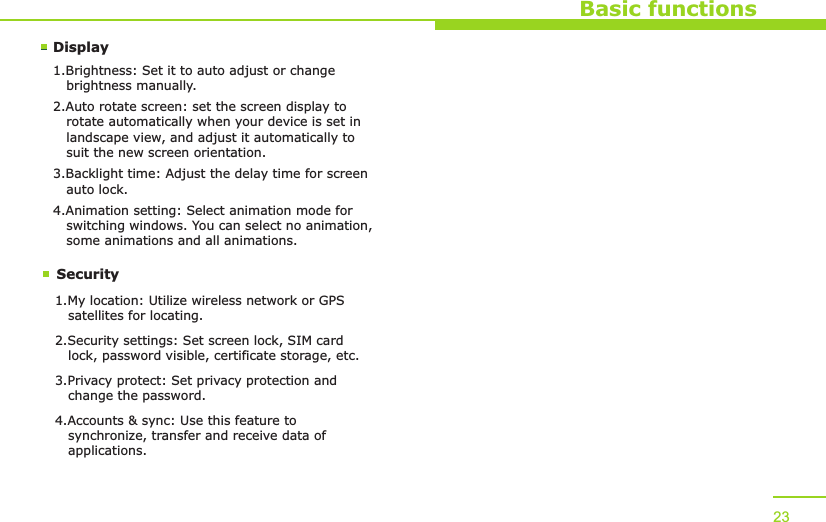 DisplaySecurityBasic functions1.Brightness: Set it to auto adjust or change    brightness manually.2.Auto rotate screen: set the screen display to    rotate automatically when your device is set in    landscape view, and adjust it automatically to    suit the new screen orientation.3.Backlight time: Adjust the delay time for screen    auto lock.4.Animation setting: Select animation mode for    switching windows. You can select no animation,    some animations and all animations.1.My location: Utilize wireless network or GPS    satellites for locating.2.Security settings: Set screen lock, SIM card    lock, password visible, certificate storage, etc.3.Privacy protect: Set privacy protection and    change the password.4.Accounts &amp; sync: Use this feature to    synchronize, transfer and receive data of    applications. 23