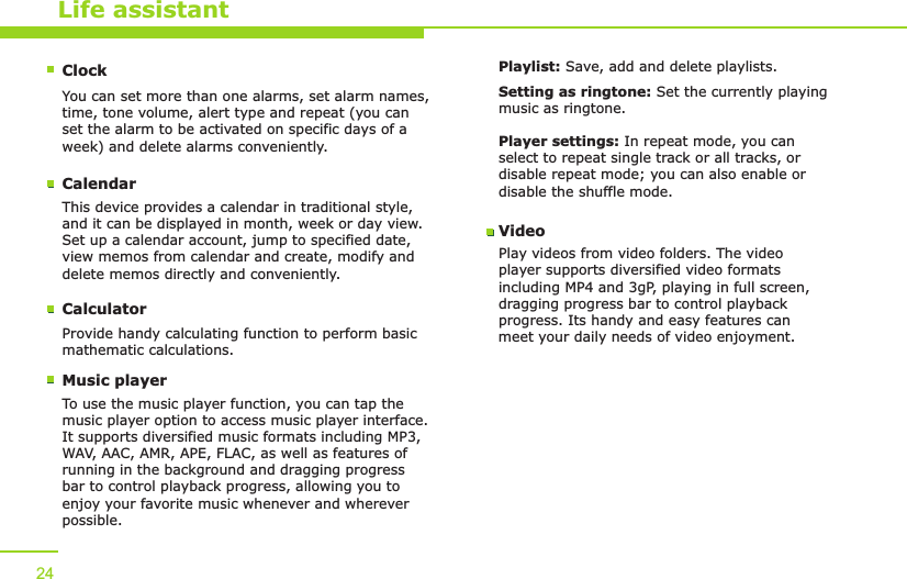 Life assistantClockYou can set more than one alarms, set alarm names, time, tone volume, alert type and repeat (you can set the alarm to be activated on specific days of a week) and delete alarms conveniently.CalendarThis device provides a calendar in traditional style, and it can be displayed in month, week or day view. Set up a calendar account, jump to specified date, view memos from calendar and create, modify and delete memos directly and conveniently.CalculatorProvide handy calculating function to perform basic mathematic calculations.24Music playerTo use the music player function, you can tap the music player option to access music player interface. It supports diversified music formats including MP3, WAV, AAC, AMR, APE, FLAC, as well as features of running in the background and dragging progress bar to control playback progress, allowing you to enjoy your favorite music whenever and wherever possible.Playlist: Save, add and delete playlists.Setting as ringtone: Set the currently playing music as ringtone.Player settings: In repeat mode, you can select to repeat single track or all tracks, or disable repeat mode; you can also enable or disable the shuffle mode.VideoPlay videos from video folders. The video player supports diversified video formats including MP4 and 3gP, playing in full screen, dragging progress bar to control playback progress. Its handy and easy features can meet your daily needs of video enjoyment.