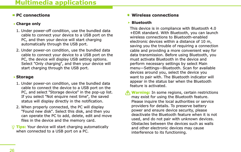 PC connectionsCharge only1. Under power-off condition, use the bundled data     cable to connect your device to a USB port on the     PC, and then your device will start charging     automatically through the USB port. 2. Under power-on condition, use the bundled data     cable to connect your device to a USB port on the     PC, the device will display USB setting options.     Select &quot;Only charging&quot;, and then your device will     start charging through the USB port.Storage1. Under power-on condition, use the bundled data     cable to connect the device to a USB port on the     PC, and select &quot;Storage device&quot; in the pop-up list.     If you select &quot;Not enquire next time&quot;, the saved     status will display directly in the notification.2. When properly connected, the PC will display     &quot;Found new disk&quot;. Select this disk, and then you     can operate the PC to add, delete, edit and move     files in the device and the memory card. Multimedia applicationsTips: Your device will start charging automatically when connected to a USB port on a PC.26Wireless connectionsBluetoothThis device is in compliance with Bluetooth 4.0+EDR standard. With Bluetooth, you can launch wireless connections to Bluetooth-enabled electronic devices within a distance of 10 m, saving you the trouble of requiring a connection cable and providing a more convenient way for data transmission. Before using Bluetooth, you must activate Bluetooth in the device and perform necessary settings by select Main menu—Settings—Bluetooth. Scan for available devices around you, select the device you want to pair with. The Bluetooth indicator will appear in the status bar when the Bluetooth feature is activated. Warning: In some regions, certain restrictions may exist for using the Bluetooth feature. Please inquire the local authorities or service providers for details. To preserve battery power and ensure device security, please deactivate the Bluetooth feature when it is not used, and do not pair with unknown devices. Obstacles between the devices such as walls and other electronic devices may cause interference to its functioning. 