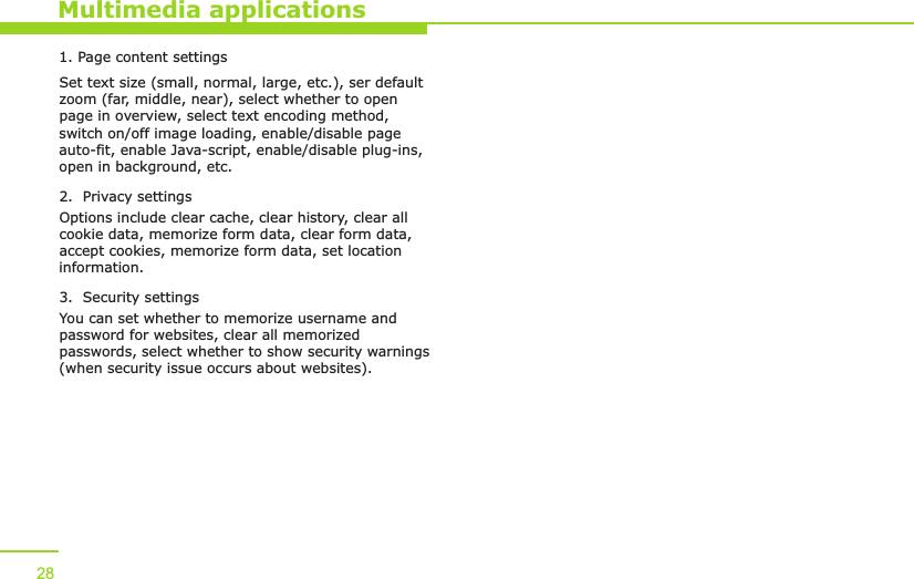 1. Page content settingsSet text size (small, normal, large, etc.), ser default zoom (far, middle, near), select whether to open page in overview, select text encoding method, switch on/off image loading, enable/disable page auto-fit, enable Java-script, enable/disable plug-ins, open in background, etc.2.  Privacy settingsOptions include clear cache, clear history, clear all cookie data, memorize form data, clear form data, accept cookies, memorize form data, set location information.3.  Security settingsYou can set whether to memorize username and password for websites, clear all memorized passwords, select whether to show security warnings (when security issue occurs about websites).  Multimedia applications28