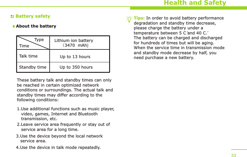 Battery safetyAbout the batteryHealth and SafetyTypeTimeTalk timeStandby timeLithium ion battery(  mAh)3470Up to 13 hoursUp to 350 hoursThese battery talk and standby times can only be reached in certain optimized network conditions or surroundings. The actual talk and standby times may differ according to the following conditions:1.Use additional functions such as music player,    video, games, Internet and Bluetooth    transmission, etc.2.Leave service area frequently or stay out of    service area for a long time.3.Use the device beyond the local network    service area.4.Use the device in talk mode repeatedly.Tips: In order to avoid battery performance degradation and standby time decrease, please charge the battery under a temperature between 5 C and 40 C. The battery can be charged and discharged for hundreds of times but will be aging. When the service time in transmission mode and standby mode decrease by half, you need purchase a new battery. 33