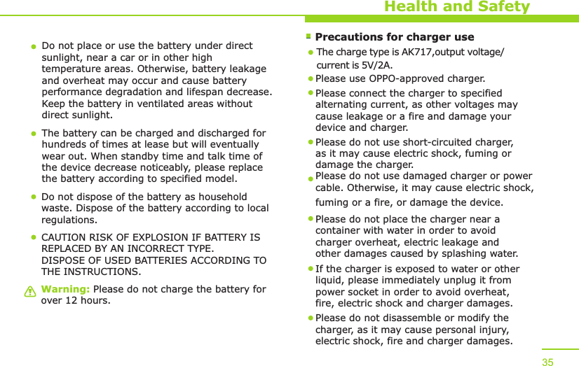        Precautions for charger useWarning: Please do not charge the battery for over 12 hours.Health and SafetyDo not place or use the battery under direct sunlight, near a car or in other high temperature areas. Otherwise, battery leakage and overheat may occur and cause battery performance degradation and lifespan decrease. Keep the battery in ventilated areas without direct sunlight.The battery can be charged and discharged for hundreds of times at lease but will eventually wear out. When standby time and talk time of the device decrease noticeably, please replace the battery according to specified model. Do not dispose of the battery as household waste. Dispose of the battery according to local regulations.Please use OPPO-approved charger. Please connect the charger to specified alternating current, as other voltages may cause leakage or a fire and damage your device and charger. Please do not use short-circuited charger, as it may cause electric shock, fuming or damage the charger. Please do not use damaged charger or power cable. Otherwise, it may cause electric shock, fuming or a fire, or damage the device.Please do not place the charger near a container with water in order to avoid charger overheat, electric leakage and other damages caused by splashing water.If the charger is exposed to water or other liquid, please immediately unplug it from power socket in order to avoid overheat, fire, electric shock and charger damages. Please do not disassemble or modify the charger, as it may cause personal injury, electric shock, fire and charger damages.  35CAUTION RISK OF EXPLOSION IF BATTERY IS REPLACED BY AN INCORRECT TYPE.DISPOSE OF USED BATTERIES ACCORDING TO THE INSTRUCTIONS.The charge type is AK717,output voltage/current is 5V/2A.