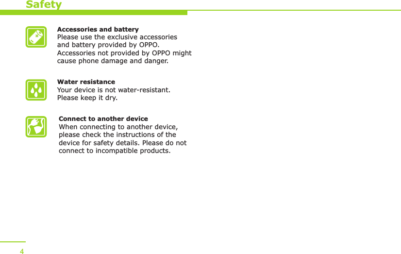 Accessories and batteryPlease use the exclusive accessories and battery provided by OPPO. Accessories not provided by OPPO might cause phone damage and danger.Water resistance Your device is not water-resistant. Please keep it dry.Connect to another deviceWhen connecting to another device, please check the instructions of the device for safety details. Please do not connect to incompatible products. Safety4