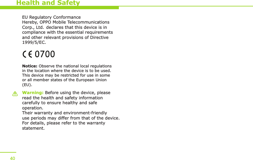 Warning: Before using the device, please read the health and safety information carefully to ensure healthy and safe operation. Their warranty and environment-friendly use periods may differ from that of the device. For details, please refer to the warranty statement.Notice: Observe the national local regulations in the location where the device is to be used. This device may be restricted for use in some or all member states of the European Union (EU).EU Regulatory ConformanceHereby, OPPO Mobile Telecommunications Corp., Ltd. declares that this device is in compliance with the essential requirements and other relevant provisions of Directive 1999/5/EC.Health and Safety40