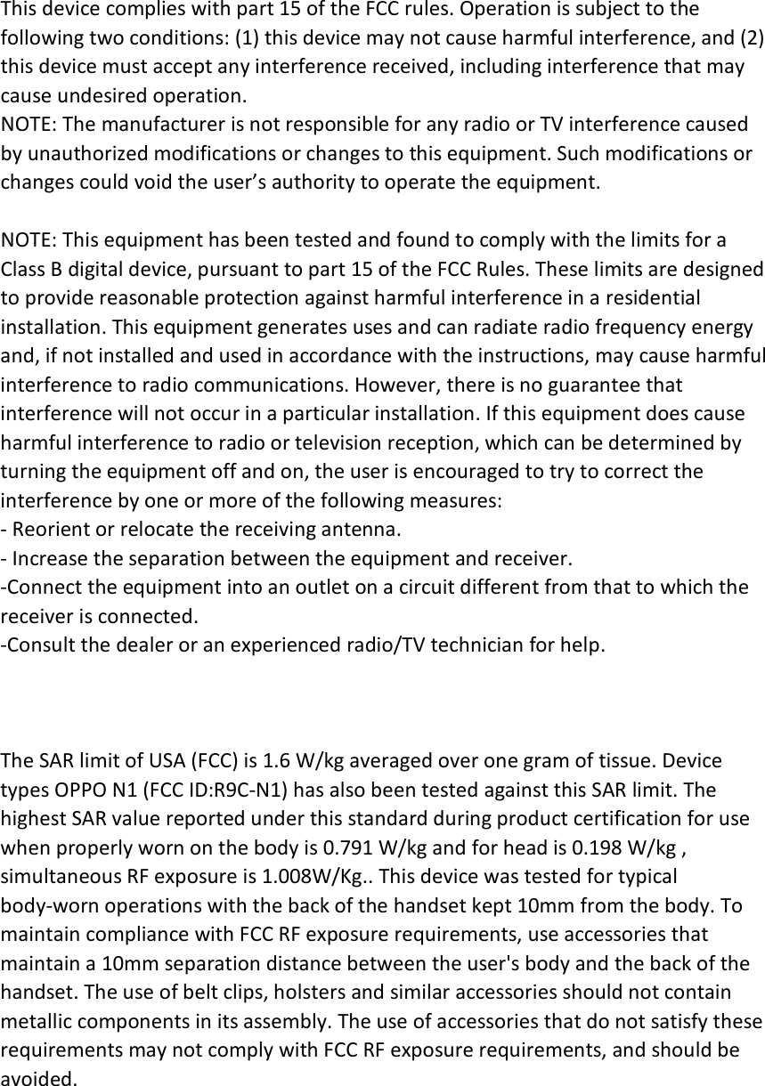This device complies with part 15 of the FCC rules. Operation is subject to the following two conditions: (1) this device may not cause harmful interference, and (2) this device must accept any interference received, including interference that may cause undesired operation. NOTE: The manufacturer is not responsible for any radio or TV interference caused by unauthorized modifications or changes to this equipment. Such modifications or changes could void the user’s authority to operate the equipment.  NOTE: This equipment has been tested and found to comply with the limits for a Class B digital device, pursuant to part 15 of the FCC Rules. These limits are designed to provide reasonable protection against harmful interference in a residential installation. This equipment generates uses and can radiate radio frequency energy and, if not installed and used in accordance with the instructions, may cause harmful interference to radio communications. However, there is no guarantee that interference will not occur in a particular installation. If this equipment does cause harmful interference to radio or television reception, which can be determined by turning the equipment off and on, the user is encouraged to try to correct the interference by one or more of the following measures: ‐ Reorient or relocate the receiving antenna. ‐ Increase the separation between the equipment and receiver. ‐Connect the equipment into an outlet on a circuit different from that to which the receiver is connected. ‐Consult the dealer or an experienced radio/TV technician for help.    The SAR limit of USA (FCC) is 1.6 W/kg averaged over one gram of tissue. Device types OPPO N1 (FCC ID:R9C‐N1) has also been tested against this SAR limit. The highest SAR value reported under this standard during product certification for use when properly worn on the body is 0.791 W/kg and for head is 0.198 W/kg ,   simultaneous RF exposure is 1.008W/Kg.. This device was tested for typical body‐worn operations with the back of the handset kept 10mm from the body. To maintain compliance with FCC RF exposure requirements, use accessories that maintain a 10mm separation distance between the user&apos;s body and the back of the handset. The use of belt clips, holsters and similar accessories should not contain metallic components in its assembly. The use of accessories that do not satisfy these requirements may not comply with FCC RF exposure requirements, and should be avoided.  