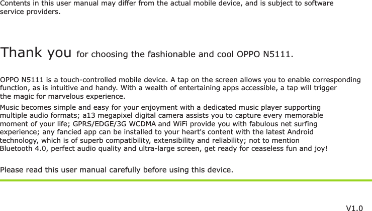 Contents in this user manual may differ from the actual mobile device, and is subject to softwareservice providers.Music becomes simple and easy for your enjoyment with a dedicated music player supportingmultiple audio formats; a13 megapixel digital camera assists you to capture every memorablemoment of your life;  and WiFi provide you with fabulous net surfing GPRS/EDGE/3G WCDMA experience; any fancied app can be installed to your heart&apos;s content with the latest Androidtechnology, which is of superb compatibility, extensibility and reliability; not to mention Bluetooth 4.0, perfect audio quality and ultra-large screen, get ready for ceaseless fun and joy!Please read this user manual carefully before using this device.Thank you for choosing the fashionable and cool OPPO N5111.OPPO N5111 is a touch-controlled mobile device. A tap on the screen allows you to enable correspondingfunction, as is intuitive and handy. With a wealth of entertaining apps accessible, a tap will trigger the magic for marvelous experience.V1.0