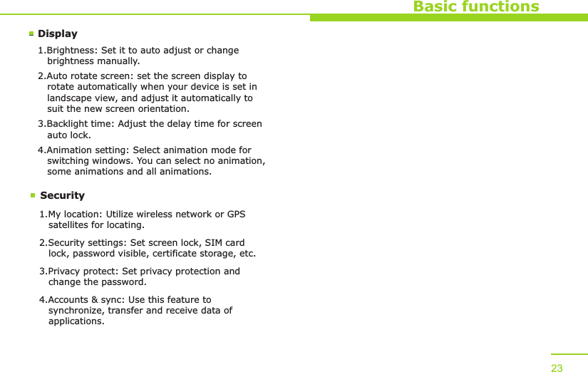 DisplaySecurityBasic functions1.Brightness: Set it to auto adjust or change    brightness manually.2.Auto rotate screen: set the screen display to    rotate automatically when your device is set in    landscape view, and adjust it automatically to    suit the new screen orientation.3.Backlight time: Adjust the delay time for screen    auto lock.4.Animation setting: Select animation mode for    switching windows. You can select no animation,    some animations and all animations.1.My location: Utilize wireless network or GPS    satellites for locating.2.Security settings: Set screen lock, SIM card    lock, password visible, certificate storage, etc.3.Privacy protect: Set privacy protection and    change the password.4.Accounts &amp; sync: Use this feature to    synchronize, transfer and receive data of    applications. 23