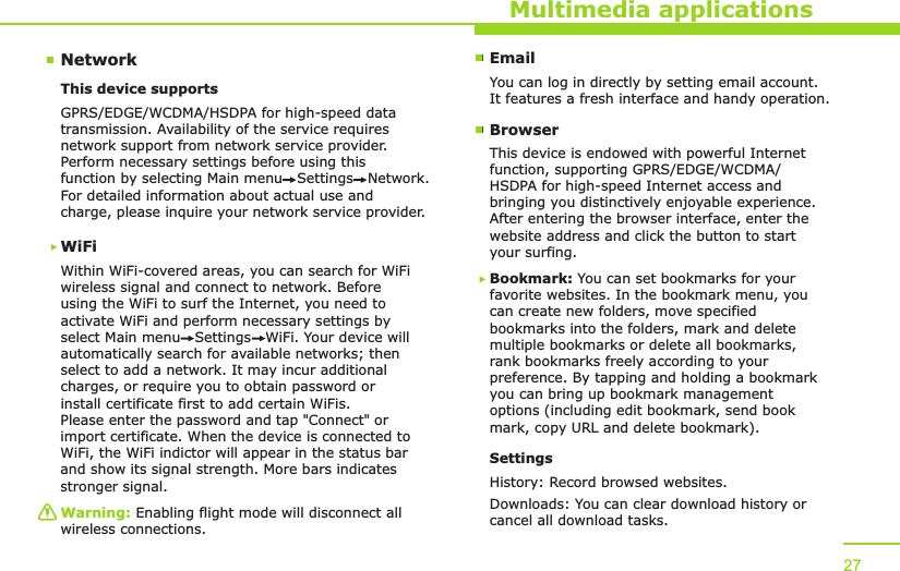 NetworkMultimedia applicationsThis device supports WiFiWithin WiFi-covered areas, you can search for WiFi wireless signal and connect to network. Before using the WiFi to surf the Internet, you need to activate WiFi and perform necessary settings by select Main menu   Settings   WiFi. Your device will automatically search for available networks; then select to add a network. It may incur additional charges, or require you to obtain password or install certificate first to add certain WiFis. Please enter the password and tap &quot;Connect&quot; or import certificate. When the device is connected toWiFi, the WiFi indictor will appear in the status bar and show its signal strength. More bars indicates stronger signal.GPRS/EDGE/WCDMA/HSDPA for high-speed data transmission. Availability of the service requires network support from network service provider. Perform necessary settings before using this function by selecting Main menu   Settings   Network. For detailed information about actual use and charge, please inquire your network service provider.Warning: Enabling flight mode will disconnect all wireless connections.27EmailYou can log in directly by setting email account. It features a fresh interface and handy operation.BrowserThis device is endowed with powerful Internet function, supporting GPRS/EDGE/WCDMA/HSDPA for high-speed Internet access and bringing you distinctively enjoyable experience. After entering the browser interface, enter the website address and click the button to start your surfing. Bookmark: You can set bookmarks for your favorite websites. In the bookmark menu, you can create new folders, move specified bookmarks into the folders, mark and delete multiple bookmarks or delete all bookmarks, rank bookmarks freely according to your preference. By tapping and holding a bookmark you can bring up bookmark management options (including edit bookmark, send book mark, copy URL and delete bookmark).SettingsHistory: Record browsed websites.Downloads: You can clear download history or cancel all download tasks.