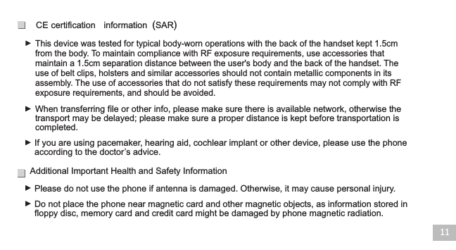 This device was tested for typical body-worn operations with the back of the handset kept 1.5cm from the body. To maintain compliance with RF exposure requirements, use accessories that maintain a 1.5cm separation distance between the user&apos;s body and the back of the handset. The use of belt clips, holsters and similar accessories should not contain metallic components in its assembly. The use of accessories that do not satisfy these requirements may not comply with RF exposure requirements, and should be avoided.11When transferring file or other info, please make sure there is available network, otherwise the transport may be delayed; please make sure a proper distance is kept before transportation is completed.CE certification  information (SAR)If you are using pacemaker, hearing aid, cochlear implant or other device, please use the phone according to the doctor’s advice.Additional Important Health and Safety Information Please do not use the phone if antenna is damaged. Otherwise, it may cause personal injury. Do not place the phone near magnetic card and other magnetic objects, as information stored in floppy disc, memory card and credit card might be damaged by phone magnetic radiation.