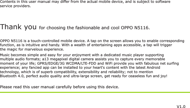 Contents in this user manual may differ from the actual mobile device, and is subject to softwareservice providers.Music becomes simple and easy for your enjoyment with a dedicated music player supportingmultiple audio formats; a13 megapixel digital camera assists you to capture every memorablemoment of your life;  and WiFi provide you with fabulous net surfing GPRS/EDGE/3G WCDMA/LTE-FDD experience; any fancied app can be installed to your heart&apos;s content with the latest Androidtechnology, which is of superb compatibility, extensibility and reliability; not to mention Bluetooth 4.0, perfect audio quality and ultra-large screen, get ready for ceaseless fun and joy!Please read this user manual carefully before using this device.Thank you for choosing the fashionable and cool OPPO N5116.OPPO N5116 is a touch-controlled mobile device. A tap on the screen allows you to enable correspondingfunction, as is intuitive and handy. With a wealth of entertaining apps accessible, a tap will trigger the magic for marvelous experience.V1.0