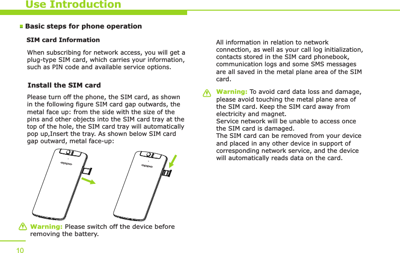 Use IntroductionBasic steps for phone operation SIM card Information            When subscribing for network access, you will get a plug-type SIM card, which carries your information, such as PIN code and available service options.10Warning: Please switch off the device before removing the battery.Warning: To avoid card data loss and damage, please avoid touching the metal plane area of the SIM card. Keep the SIM card away from electricity and magnet. Service network will be unable to access once the SIM card is damaged. The SIM card can be removed from your device and placed in any other device in support of corresponding network service, and the device will automatically reads data on the card. Install the SIM card   Please turn off the phone, the SIM card, as shown in the following figure SIM card gap outwards, the metal face up: from the side with the size of the pins and other objects into the SIM card tray at the top of the hole, the SIM card tray will automatically pop up,Insert the tray. As shown below SIM card gap outward, metal face-up:All information in relation to network connection, as well as your call log initialization, contacts stored in the SIM card phonebook, communication logs and some SMS messages are all saved in the metal plane area of the SIM card.