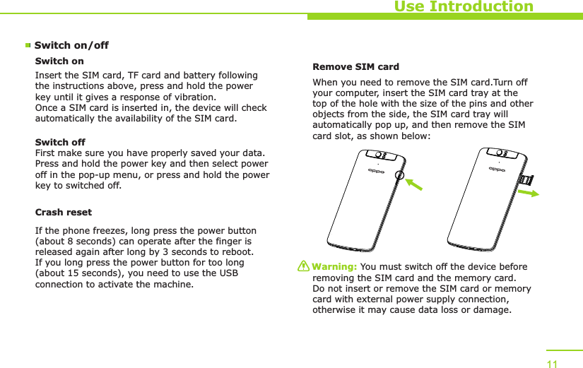 Use Introduction11Switch on/off Switch onInsert the SIM card, TF card and battery following the instructions above, press and hold the power key until it gives a response of vibration. Once a SIM card is inserted in, the device will check automatically the availability of the SIM card.Switch offFirst make sure you have properly saved your data.Press and hold the power key and then select power off in the pop-up menu, or press and hold the power key to switched off.Remove SIM card When you need to remove the SIM card.Turn off your computer, insert the SIM card tray at the top of the hole with the size of the pins and other objects from the side, the SIM card tray will automatically pop up, and then remove the SIM card slot, as shown below:Warning: You must switch off the device before removing the SIM card and the memory card. Do not insert or remove the SIM card or memory card with external power supply connection, otherwise it may cause data loss or damage. Crash resetIf the phone freezes, long press the power button (about 8 seconds) can operate after the finger is released again after long by 3 seconds to reboot.If you long press the power button for too long (about 15 seconds), you need to use the USB connection to activate the machine.
