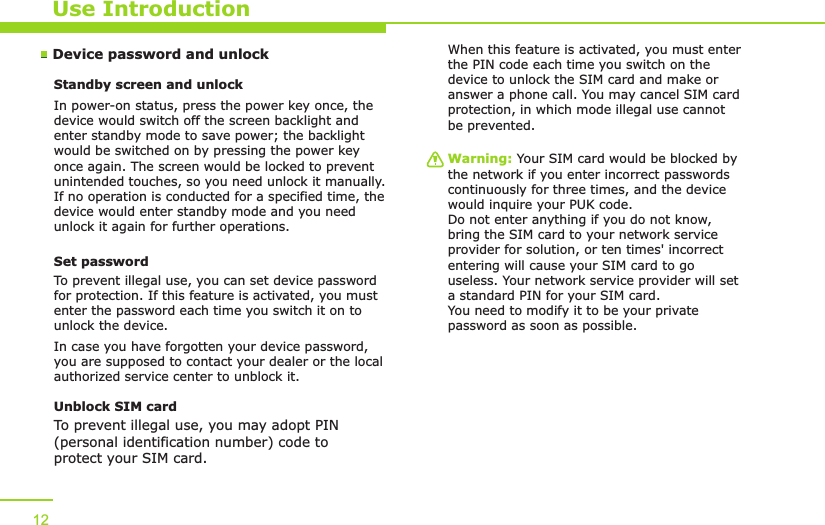 Device password and unlockUse IntroductionStandby screen and unlockIn power-on status, press the power key once, the device would switch off the screen backlight and enter standby mode to save power; the backlight would be switched on by pressing the power key once again. The screen would be locked to prevent unintended touches, so you need unlock it manually. If no operation is conducted for a specified time, the device would enter standby mode and you need unlock it again for further operations.Set passwordTo prevent illegal use, you can set device password for protection. If this feature is activated, you must enter the password each time you switch it on to unlock the device.In case you have forgotten your device password, you are supposed to contact your dealer or the local authorized service center to unblock it.Unblock SIM card To prevent illegal use, you may adopt PIN (personal identification number) code to protect your SIM card.When this feature is activated, you must enter the PIN code each time you switch on the device to unlock the SIM card and make or answer a phone call. You may cancel SIM card protection, in which mode illegal use cannot be prevented. Warning: Your SIM card would be blocked by the network if you enter incorrect passwords continuously for three times, and the device would inquire your PUK code. Do not enter anything if you do not know, bring the SIM card to your network service provider for solution, or ten times&apos; incorrect entering will cause your SIM card to go useless. Your network service provider will set a standard PIN for your SIM card. You need to modify it to be your private password as soon as possible.12