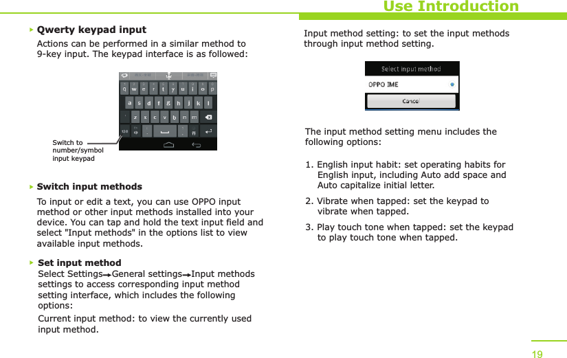 Qwerty keypad inputUse IntroductionActions can be performed in a similar method to 9-key input. The keypad interface is as followed:Switch input methodsTo input or edit a text, you can use OPPO input method or other input methods installed into your device. You can tap and hold the text input field and select &quot;Input methods&quot; in the options list to view available input methods. Set input methodSelect Settings   General settings   Input methods settings to access corresponding input method setting interface, which includes the following options:Current input method: to view the currently used input method.Input method setting: to set the input methods through input method setting.The input method setting menu includes the following options:1. English input habit: set operating habits for     English input, including Auto add space and     Auto capitalize initial letter.2. Vibrate when tapped: set the keypad to     vibrate when tapped.3. Play touch tone when tapped: set the keypad     to play touch tone when tapped.19Switch to number/symbol input keypad