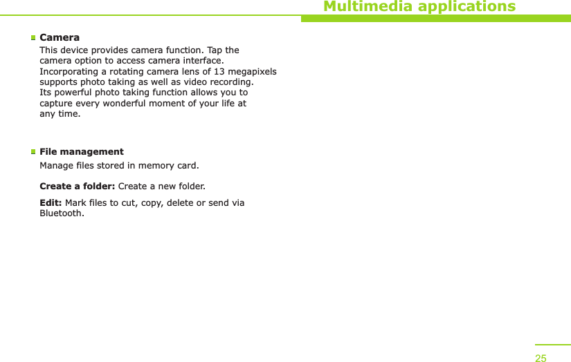 Multimedia applications25CameraThis device provides camera function. Tap the camera option to access camera interface. Incorporating a rotating camera lens of 13 megapixels supports photo taking as well as video recording. Its powerful photo taking function allows you to capture every wonderful moment of your life at any time.File managementManage files stored in memory card.Create a folder: Create a new folder.Edit: Mark files to cut, copy, delete or send via Bluetooth.