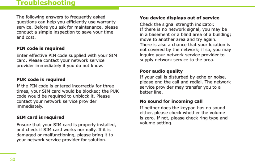 TroubleshootingThe following answers to frequently asked questions can help you efficiently use warranty service. Before you ask for maintenance, please conduct a simple inspection to save your time and cost.PIN code is requiredEnter effective PIN code supplied with your SIM card. Please contact your network service provider immediately if you do not know.PUK code is requiredIf the PIN code is entered incorrectly for three times, your SIM card would be blocked; the PUK code would be required to unblock it. Please contact your network service provider immediately.SIM card is requiredEnsure that your SIM card is properly installed, and check if SIM card works normally. If it is damaged or malfunctioning, please bring it to your network service provider for solution.You device displays out of serviceCheck the signal strength indicator. If there is no network signal, you may be in a basement or a blind area of a building; move to another area and try again. There is also a chance that your location is not covered by the network; if so, you may inquire your network service provider to supply network service to the area. Poor audio qualityIf your call is disturbed by echo or noise, please end the call and redial. The network service provider may transfer you to a better line. No sound for incoming callIf neither does the keypad has no sound either, please check whether the volume is zero. If not, please check ring type and volume setting.30